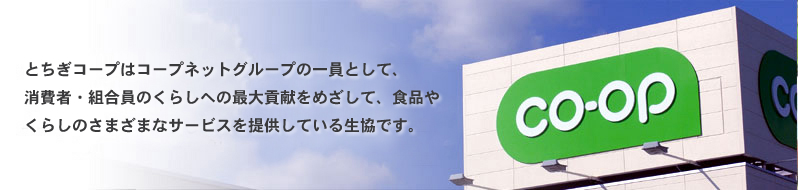 とちぎコープはコープネットグループの一員として、消費者・組合員のくらしへの最大貢献をめざして、食品やくらしのさまざまなサービスを提供している生協です。